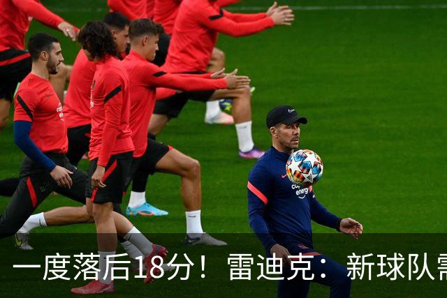 一度落后18分！雷迪克：新球队需要配合方面的经验 逆转展现韧性