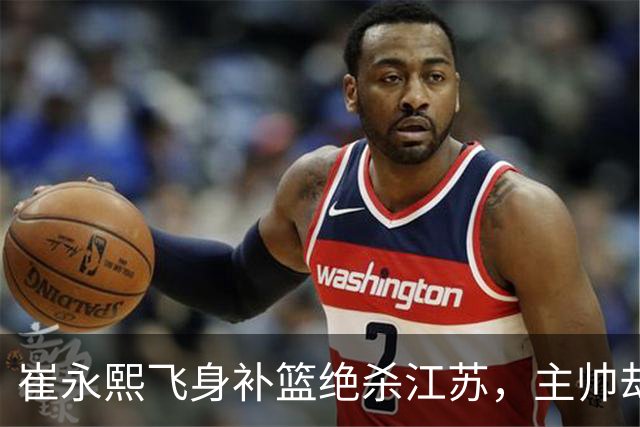 崔永熙飞身补篮绝杀江苏，主帅却说战术没安排他，崔永熙霸气回应