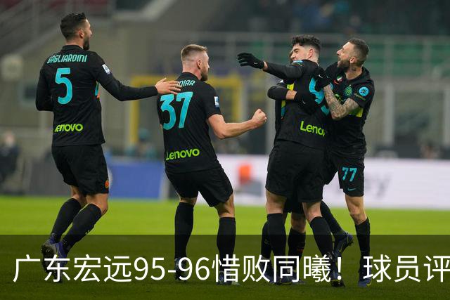 广东宏远95-96惜败同曦！球员评分：4人满分，2人良好，1人不合格