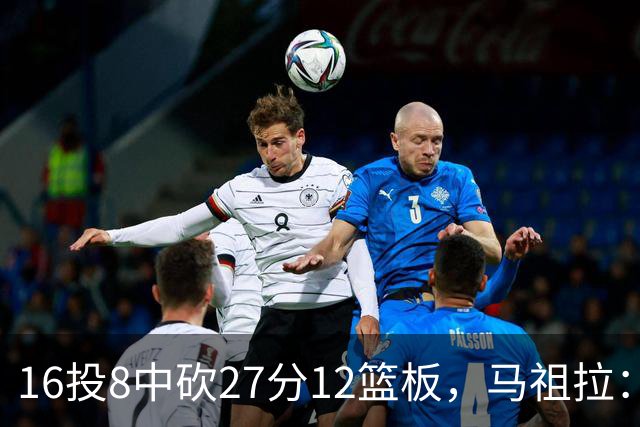 16投8中砍27分12篮板，马祖拉：他命中了很多高难度投篮