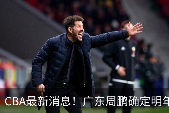 CBA最新消息！广东周鹏确定明年退役，山东欲更换外援，北京外援复出